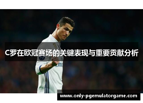 C罗在欧冠赛场的关键表现与重要贡献分析