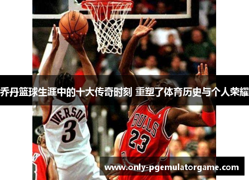 乔丹篮球生涯中的十大传奇时刻 重塑了体育历史与个人荣耀