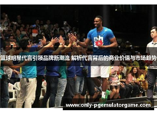 篮球明星代言引领品牌新潮流 解析代言背后的商业价值与市场趋势