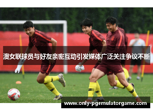 澳女联球员与好友亲密互动引发媒体广泛关注争议不断