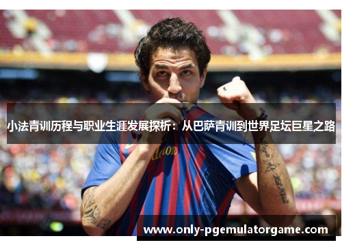 小法青训历程与职业生涯发展探析：从巴萨青训到世界足坛巨星之路