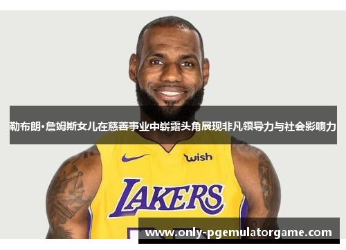 勒布朗·詹姆斯女儿在慈善事业中崭露头角展现非凡领导力与社会影响力