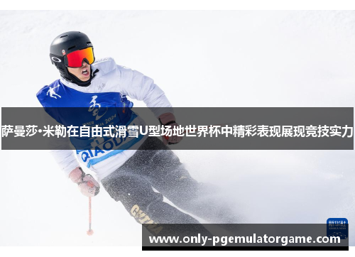 萨曼莎·米勒在自由式滑雪U型场地世界杯中精彩表现展现竞技实力