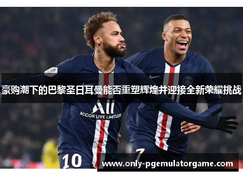 豪购潮下的巴黎圣日耳曼能否重塑辉煌并迎接全新荣耀挑战