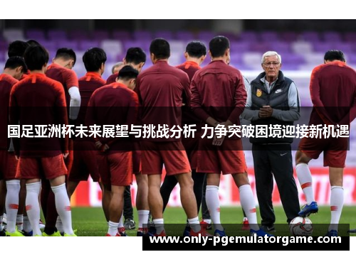 国足亚洲杯未来展望与挑战分析 力争突破困境迎接新机遇