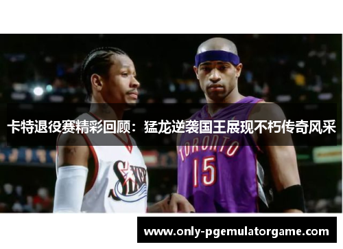 卡特退役赛精彩回顾：猛龙逆袭国王展现不朽传奇风采
