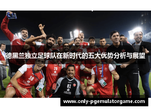 德黑兰独立足球队在新时代的五大优势分析与展望