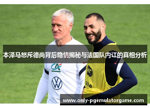本泽马怒斥德尚背后隐情揭秘与法国队内讧的真相分析