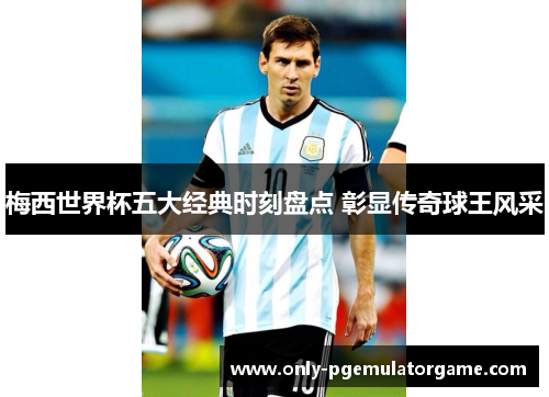 梅西世界杯五大经典时刻盘点 彰显传奇球王风采