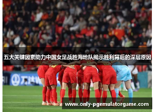 五大关键因素助力中国女足战胜海地队揭示胜利背后的深层原因
