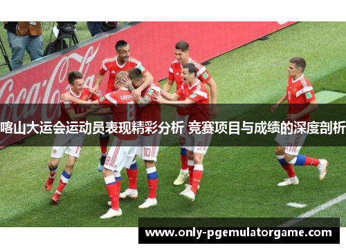 喀山大运会运动员表现精彩分析 竞赛项目与成绩的深度剖析