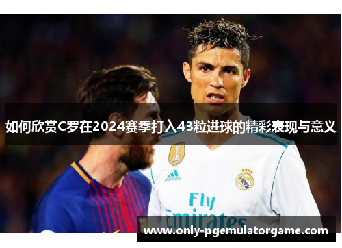 如何欣赏C罗在2024赛季打入43粒进球的精彩表现与意义