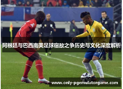 阿根廷与巴西南美足球宿敌之争历史与文化深度解析