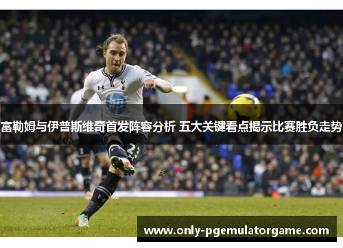 富勒姆与伊普斯维奇首发阵容分析 五大关键看点揭示比赛胜负走势