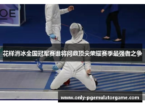 花样滑冰全国冠军赛谁将问鼎顶尖荣耀赛季最强者之争