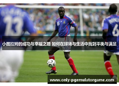 小图拉姆的成功与幸福之路 如何在球场与生活中找到平衡与满足