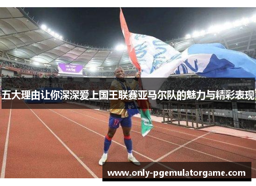 五大理由让你深深爱上国王联赛亚马尔队的魅力与精彩表现
