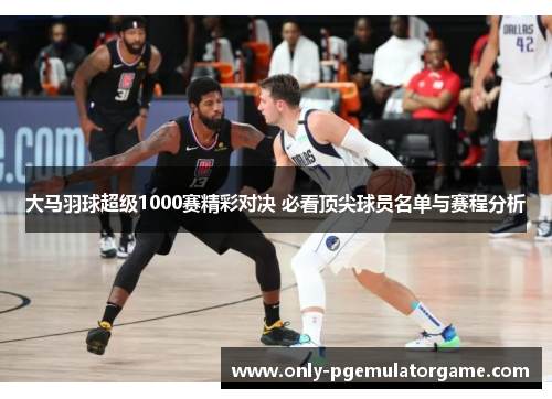 大马羽球超级1000赛精彩对决 必看顶尖球员名单与赛程分析