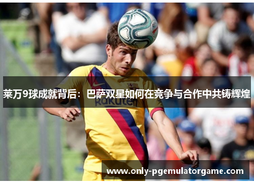 莱万9球成就背后：巴萨双星如何在竞争与合作中共铸辉煌