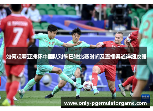 如何观看亚洲杯中国队对黎巴嫩比赛时间及直播渠道详细攻略