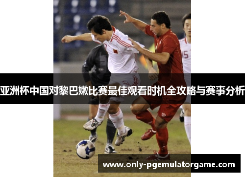 亚洲杯中国对黎巴嫩比赛最佳观看时机全攻略与赛事分析