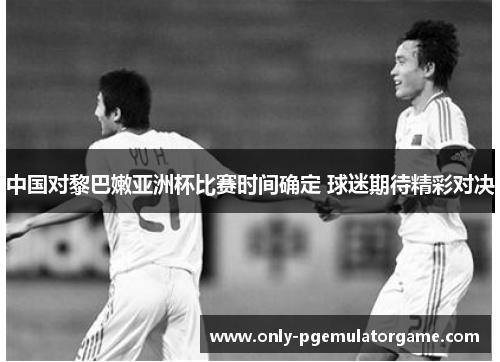 中国对黎巴嫩亚洲杯比赛时间确定 球迷期待精彩对决