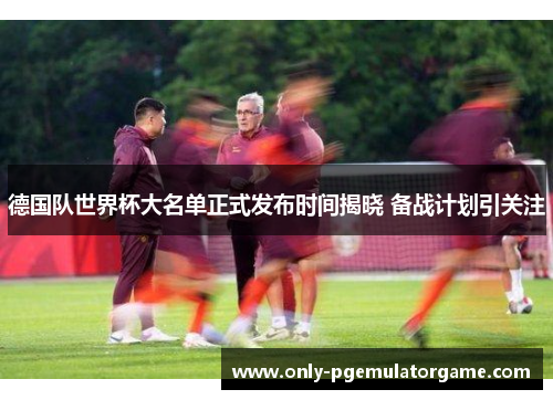德国队世界杯大名单正式发布时间揭晓 备战计划引关注