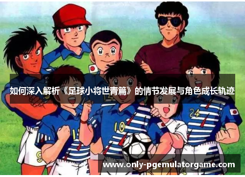 如何深入解析《足球小将世青篇》的情节发展与角色成长轨迹