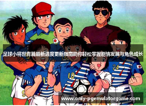 足球小将世青篇最新进度更新指南助你轻松掌握剧情发展与角色成长