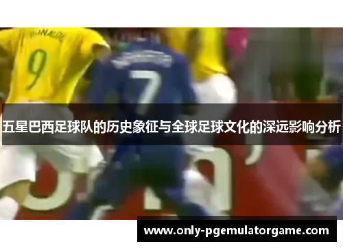 五星巴西足球队的历史象征与全球足球文化的深远影响分析