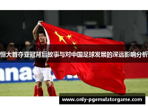 恒大首夺亚冠背后故事与对中国足球发展的深远影响分析