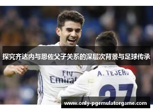 探究齐达内与恩佐父子关系的深层次背景与足球传承