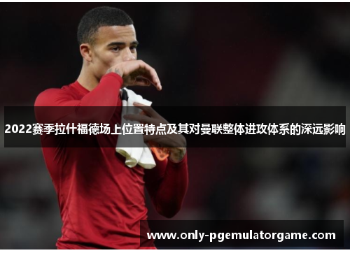 2022赛季拉什福德场上位置特点及其对曼联整体进攻体系的深远影响