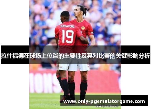 拉什福德在球场上位置的重要性及其对比赛的关键影响分析