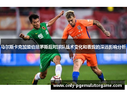 马尔斯卡克加盟伯恩茅斯后对球队战术变化和表现的深远影响分析