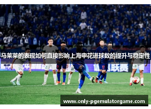 马莱莱的表现如何直接影响上海申花进球数的提升与稳定性