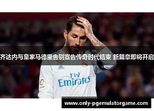 齐达内与皇家马德里告别宣告传奇时代结束 新篇章即将开启