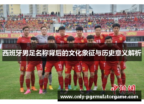 西班牙男足名称背后的文化象征与历史意义解析