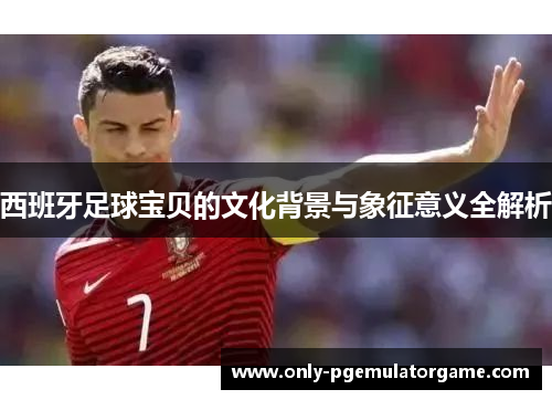 西班牙足球宝贝的文化背景与象征意义全解析