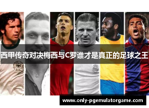 西甲传奇对决梅西与C罗谁才是真正的足球之王