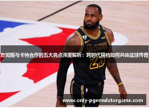 詹姆斯与卡特合作的五大亮点深度解析：跨时代搭档如何共铸篮球传奇