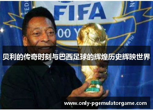 贝利的传奇时刻与巴西足球的辉煌历史辉映世界