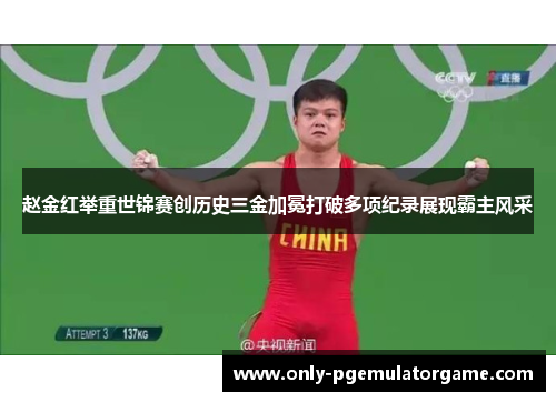 赵金红举重世锦赛创历史三金加冕打破多项纪录展现霸主风采