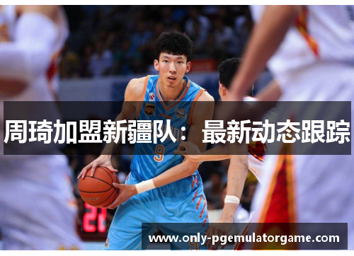 周琦加盟新疆队：最新动态跟踪