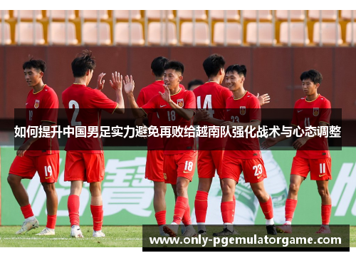 如何提升中国男足实力避免再败给越南队强化战术与心态调整