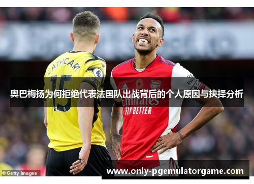 奥巴梅扬为何拒绝代表法国队出战背后的个人原因与抉择分析