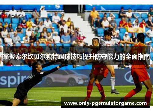 掌握索尔坎贝尔独特踢球技巧提升防守能力的全面指南