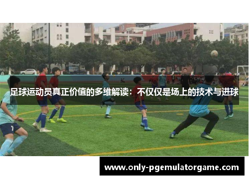 足球运动员真正价值的多维解读：不仅仅是场上的技术与进球