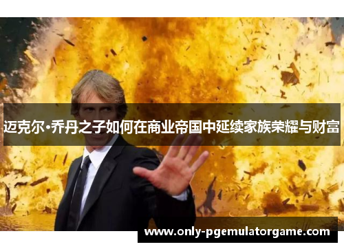 迈克尔·乔丹之子如何在商业帝国中延续家族荣耀与财富