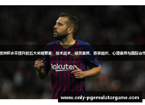 澳洲杯水平提升的五大关键要素：技术战术、球员素质、赛事组织、心理素质与国际合作